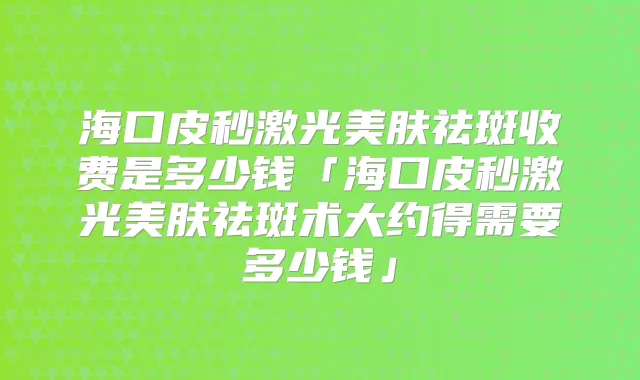 海口皮秒激光美肤祛斑收费是多少钱「海口皮秒激光美肤祛斑术大约得需要多少钱」