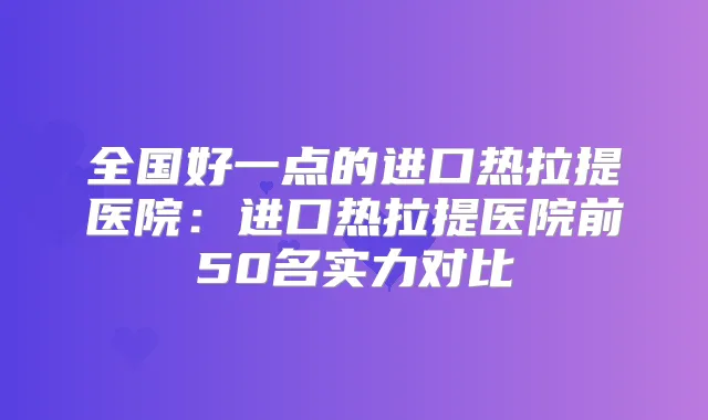 全国好一点的进口热拉提医院：进口热拉提医院前50名实力对比