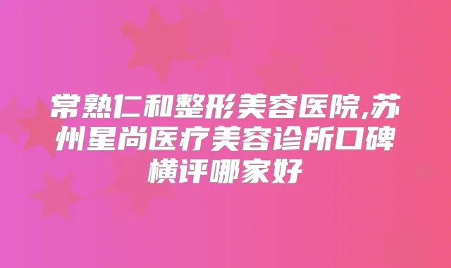 常熟仁和整形美容医院,苏州星尚医疗美容诊所口碑横评哪家好