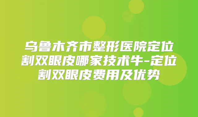 乌鲁木齐市整形医院定位割双眼皮哪家技术牛-定位割双眼皮费用及优势
