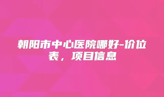 朝阳市中心医院哪好-价位表,项目信息