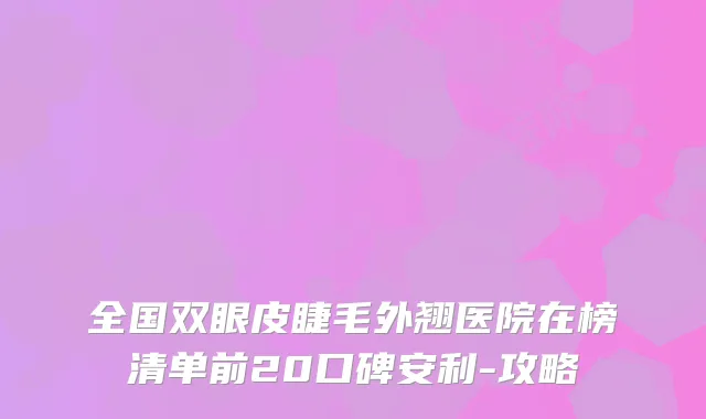 全国双眼皮睫毛外翘医院在榜清单前20口碑安利-攻略
