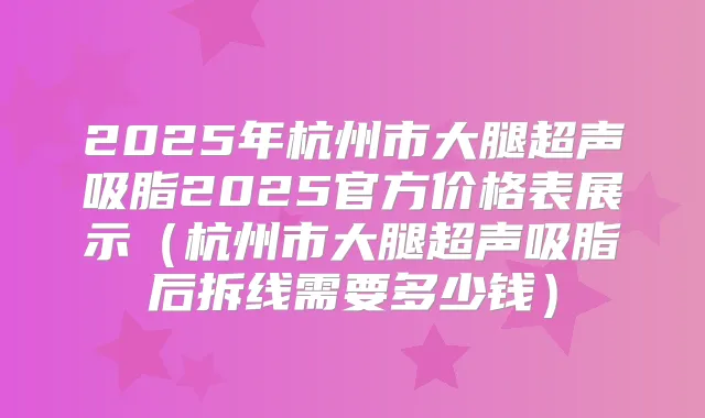 2025年杭州市大腿超声吸脂2025官方价格表展示(杭州市大腿超声吸脂后拆线需要多少钱)