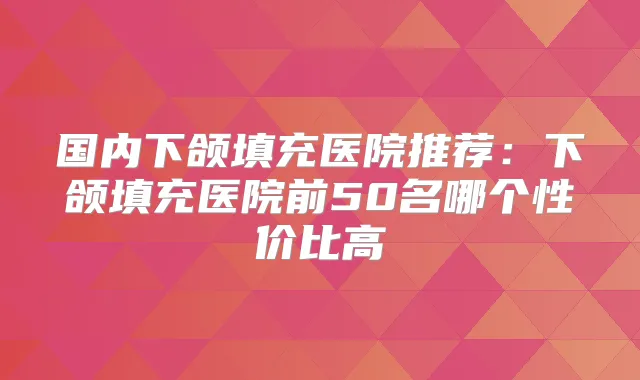 国内下颌填充医院推荐：下颌填充医院前50名哪个性价比高