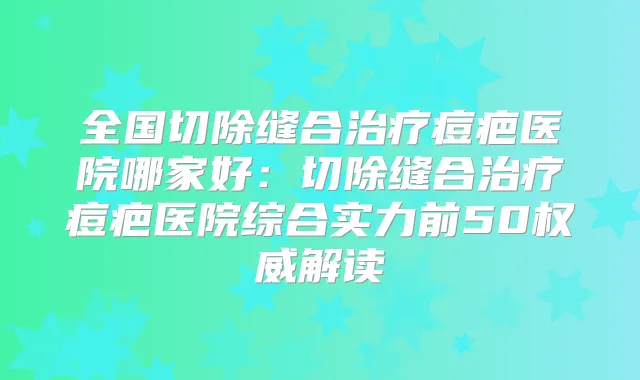 全国切除缝合痘疤医院哪家好:切除缝合痘疤医院综合实力前50解读