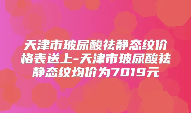 天津市玻尿酸祛静态纹价格表送上-天津市玻尿酸祛静态纹均价为7019元