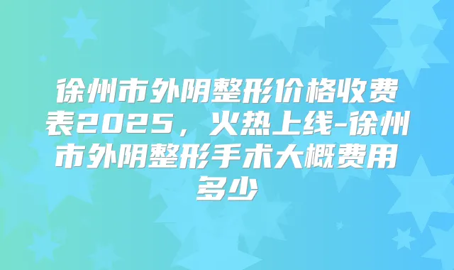 徐州市外阴整形价格收费表2025，火热上线-徐州市外阴整形手术大概费用多少