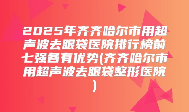 2025年齐齐哈尔市用超声波去眼袋医院排行榜前七强各有优势(齐齐哈尔市用超声波去眼袋整形医院)