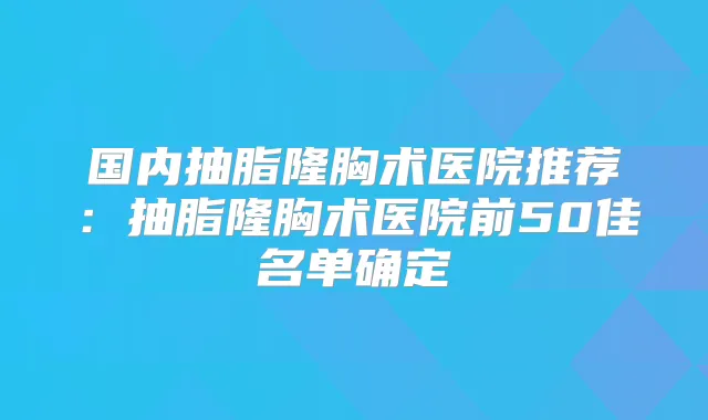 国内抽脂隆胸术医院推荐:抽脂隆胸术医院前50佳名单确定