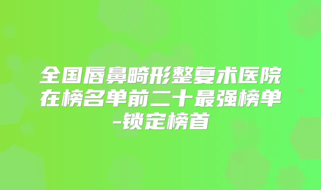 全国唇鼻畸形整复术医院在榜名单前二十强榜单-锁定榜首