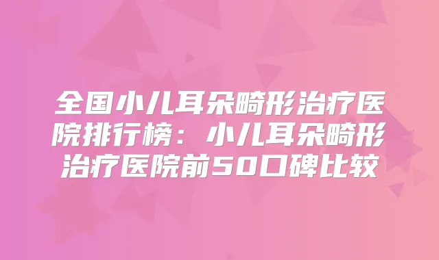 全国小儿耳朵畸形医院排行榜：小儿耳朵畸形医院前50口碑比较