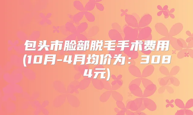 包头市脸部脱毛手术费用(10月-4月均价为：3084元)