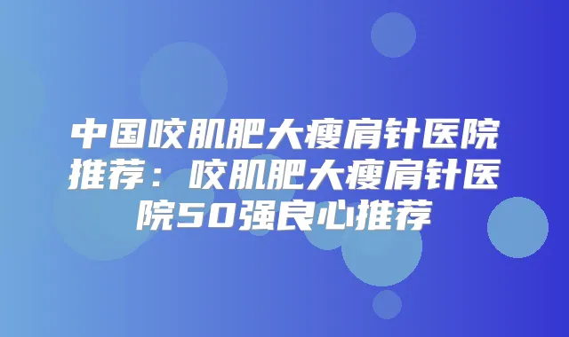中国咬肌肥大瘦肩针医院推荐:咬肌肥大瘦肩针医院50强良心推荐