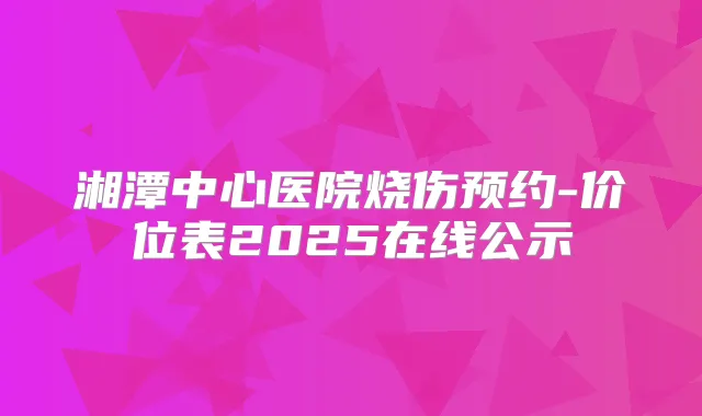 湘潭中心医院烧伤预约-价位表2025在线公示