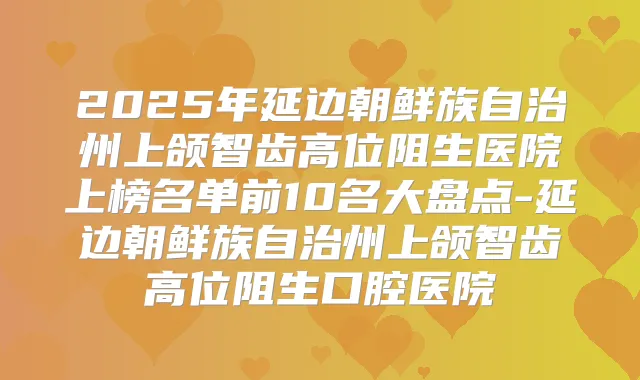 2025年延边朝鲜族自治州上颌智齿高位阻生医院上榜名单前10名大盘点-延边朝鲜族自治州上颌智齿高位阻生口腔医院