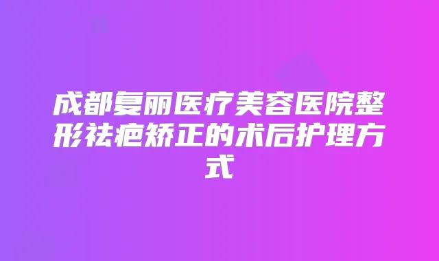成都复丽医疗美容医院整形祛疤矫正的术后护理方式