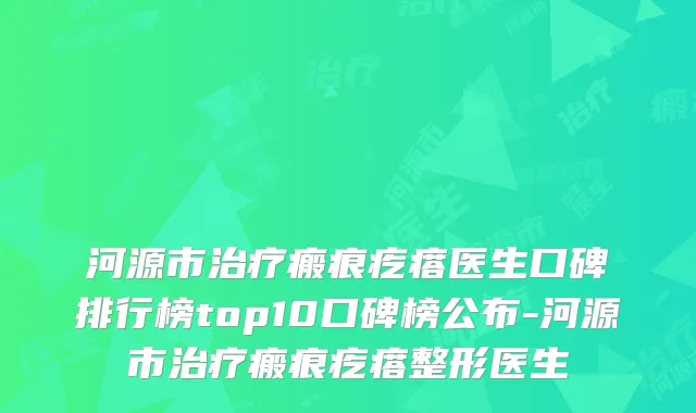 河源市瘢痕疙瘩医生口碑排行榜top10口碑榜公布-河源市瘢痕疙瘩整形医生