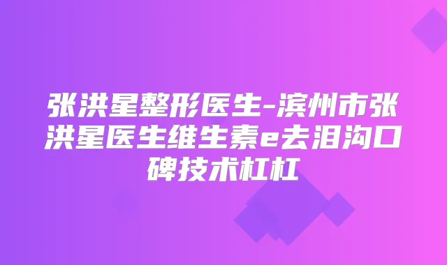 张洪星整形医生-滨州市张洪星医生维生素e去泪沟口碑技术杠杠