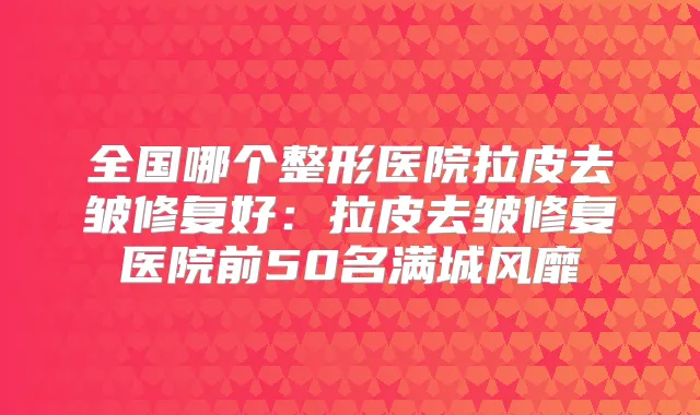 全国哪个整形医院拉皮去皱修复好:拉皮去皱修复医院前50名满城风靡