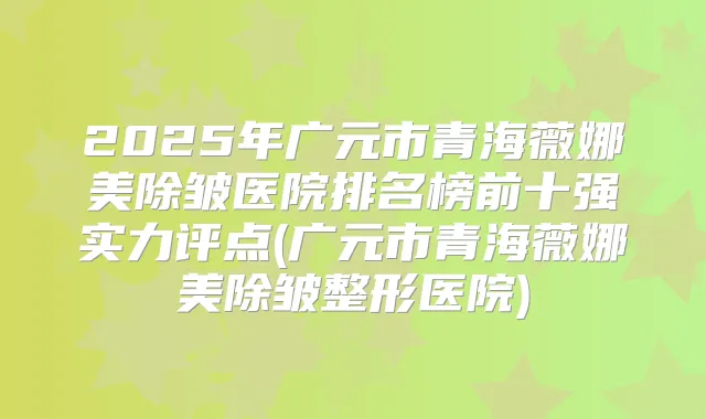 2025年广元市青海薇娜美除皱医院排名榜前十强实力评点(广元市青海薇娜美除皱整形医院)