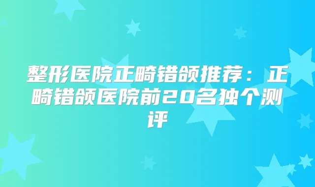 整形医院正畸错颌推荐:正畸错颌医院前20名独个测评