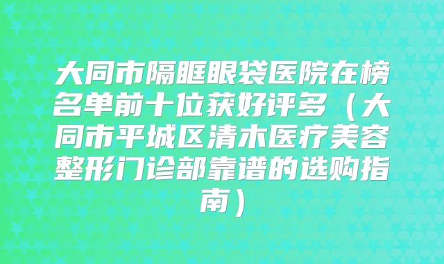 大同市隔眶眼袋医院在榜名单前十位获好评多(大同市平城区清木医疗美容整形门诊部靠谱的选购指南)