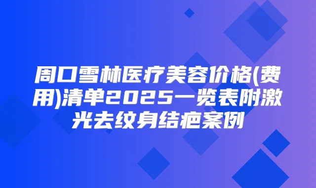 周口雪林医疗美容价格(费用)清单2025一览表附激光去纹身结疤案例