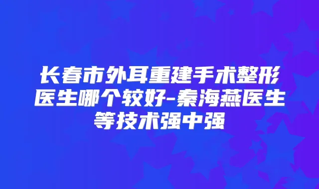 长春市外耳重建手术整形医生哪个较好-秦海燕医生等技术强中强