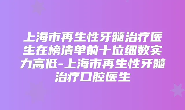 上海市再生性牙髓医生在榜清单前十位细数实力高低-上海市再生性牙髓口腔医生