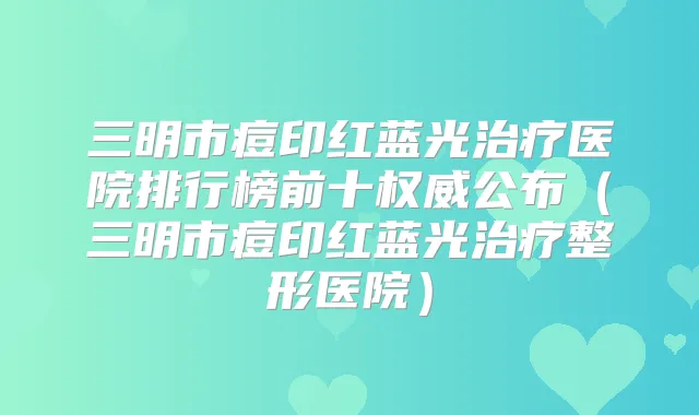 三明市痘印红蓝光医院排行榜前十公布（三明市痘印红蓝光整形医院）