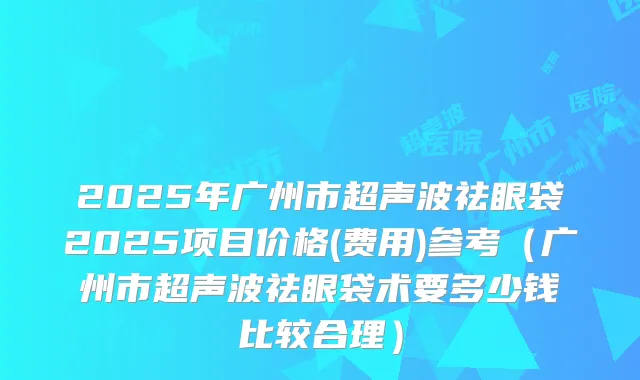 2025年广州市超声波祛眼袋2025项目价格(费用)参考(广州市超声波祛眼袋术要多少钱比较合理)