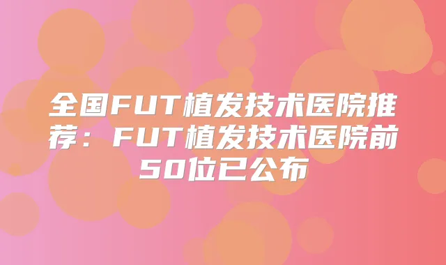 全国FUT植发技术医院推荐：FUT植发技术医院前50位已公布