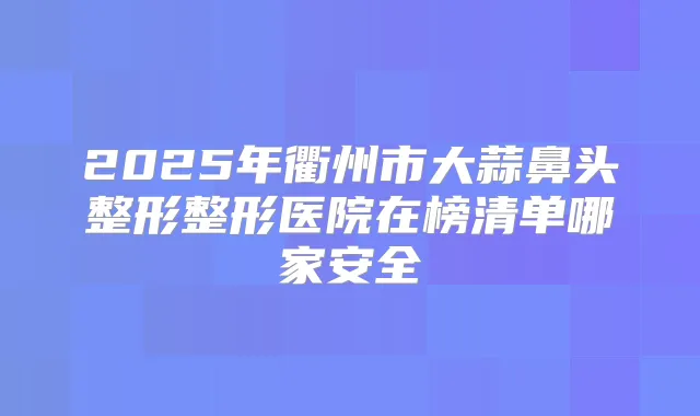 2025年衢州市大蒜鼻头整形整形医院在榜清单哪家安全