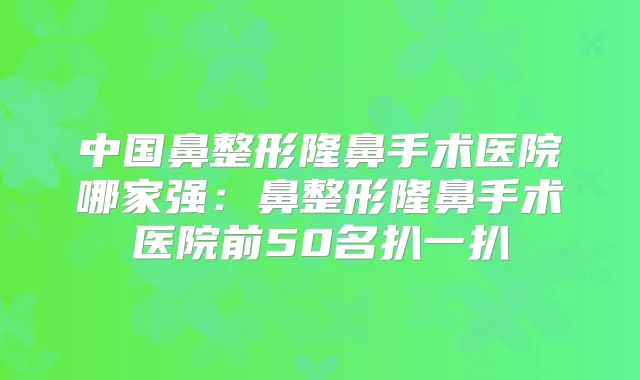 中国鼻整形隆鼻手术医院哪家强：鼻整形隆鼻手术医院前50名扒一扒