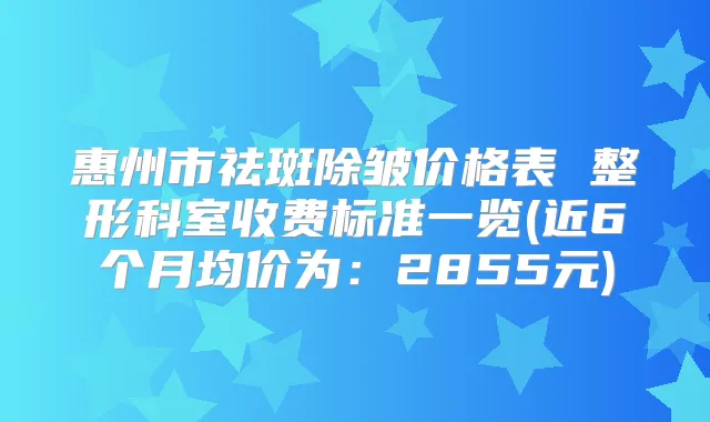 惠州市祛斑除皱价格表 整形科室收费标准一览(近6个月均价为：2855元)