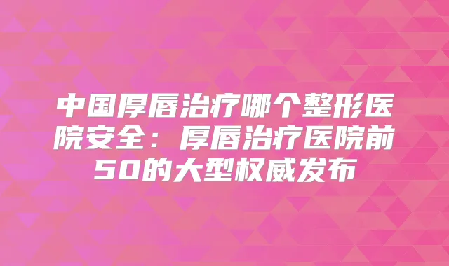 中国厚唇哪个整形医院安全：厚唇医院前50的大型发布