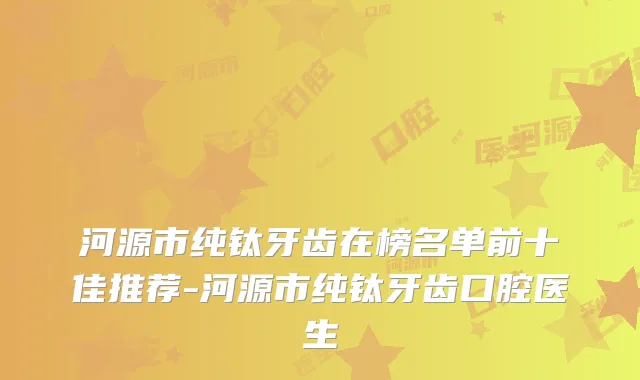 河源市纯钛牙齿在榜名单前十佳推荐-河源市纯钛牙齿口腔医生