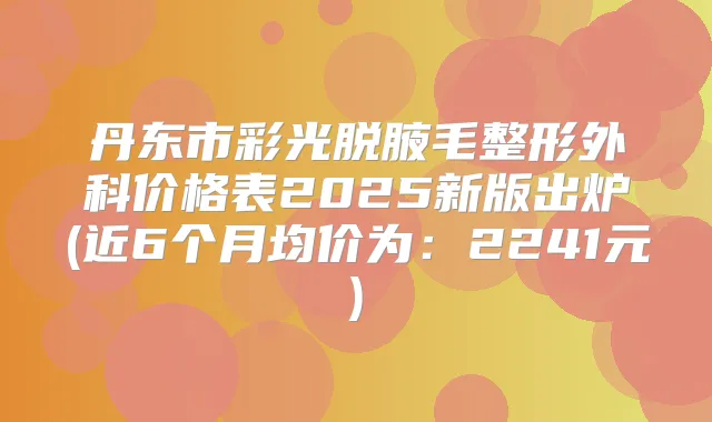 丹东市彩光脱腋毛整形外科价格表2025新版出炉(近6个月均价为:2241元)