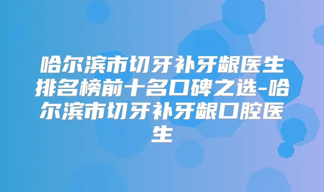 哈尔滨市切牙补牙龈医生排名榜前十名口碑之选-哈尔滨市切牙补牙龈口腔医生