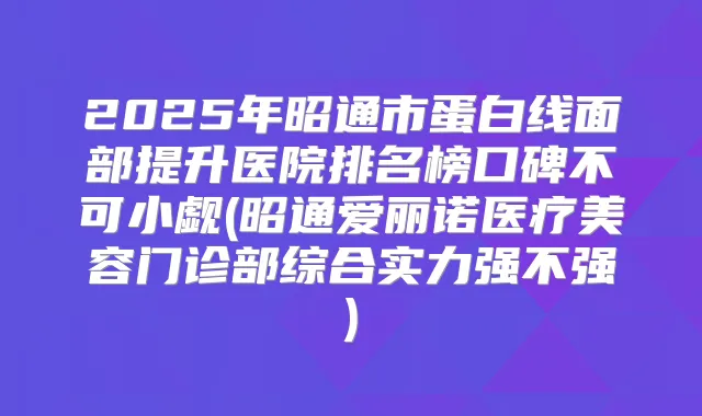 2025年昭通市蛋白线面部提升医院排名榜口碑不可小觑(昭通爱丽诺医疗美容门诊部综合实力强不强)