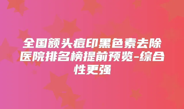 全国额头痘印黑色素去除医院排名榜提前预览-综合性更强