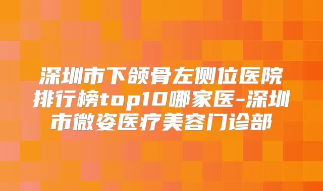 深圳市下颌骨左侧位医院排行榜top10哪家医-深圳市微姿医疗美容门诊部