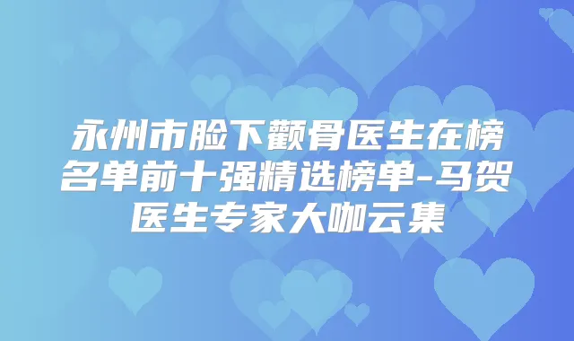 永州市脸下颧骨医生在榜名单前十强精选榜单-马贺医生专家大咖云集