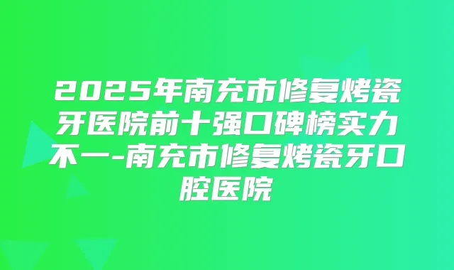 2025年南充市修复烤瓷牙医院前十强口碑榜实力不一-南充市修复烤瓷牙口腔医院