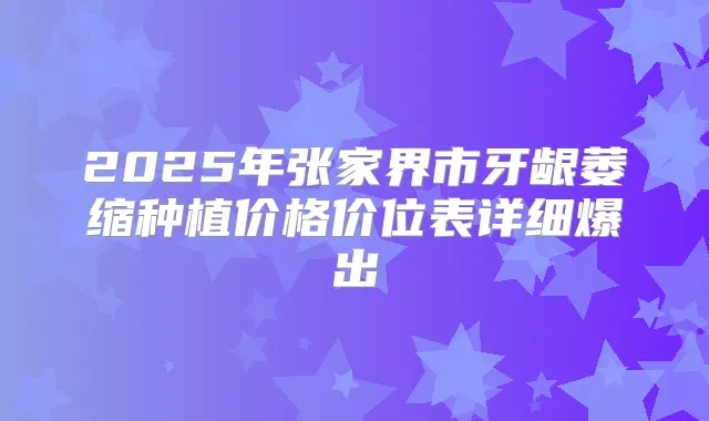 2025年张家界市牙龈萎缩种植价格价位表详细爆出