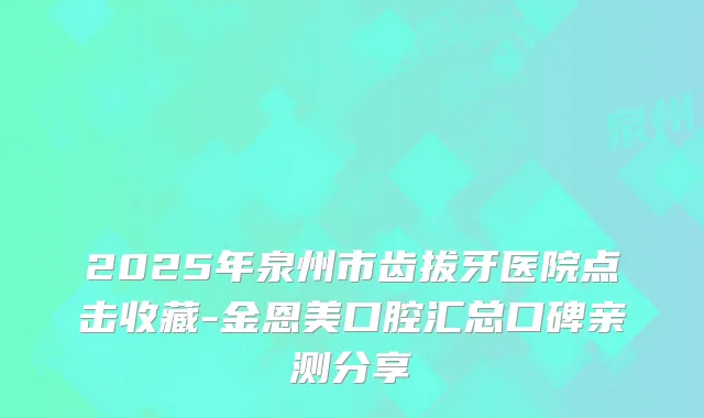 2025年泉州市齿拔牙医院点击收藏-金恩美口腔汇总口碑亲测分享