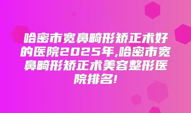 哈密市宽鼻畸形矫正术好的医院2025年,哈密市宽鼻畸形矫正术美容整形医院排名!