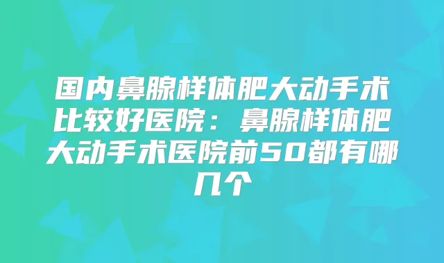 国内鼻腺样体肥大动手术比较好医院:鼻腺样体肥大动手术医院前50都有哪几个
