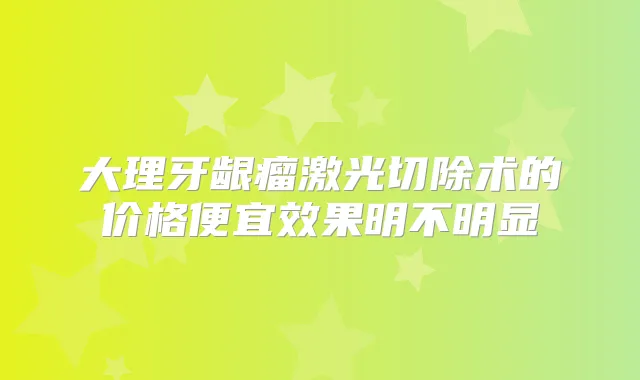 大理牙龈瘤激光切除术的价格便宜效果明不明显