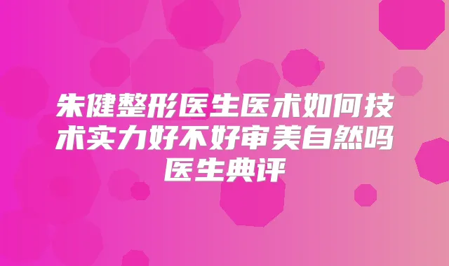 朱健整形医生医术如何技术实力好不好审美自然吗医生典评